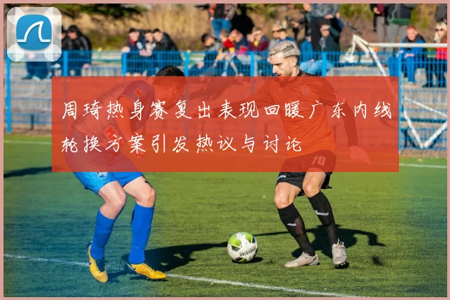 周琦热身赛复出表现回暖广东内线轮换方案引发热议与讨论