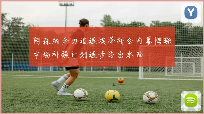 阿森纳全力追逐埃泽转会内幕揭晓中场补强计划逐步浮出水面