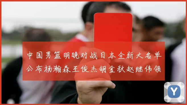 中国男篮明晚对战日本全新大名单公布杨瀚森王俊杰胡金秋赵继伟领衔出战