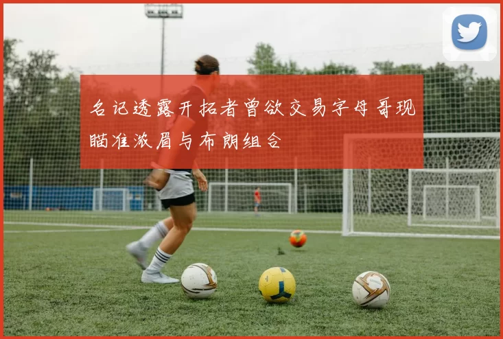 名记透露开拓者曾欲交易字母哥现瞄准浓眉与布朗组合