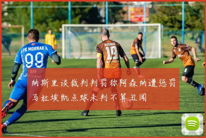 纳斯里谈裁判判罚称阿森纳遭惩罚马杜埃凯点球未判不算丑闻