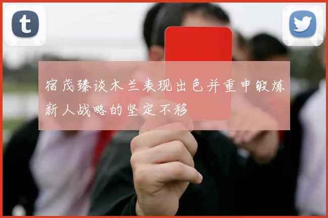 宿茂臻谈木兰表现出色并重申锻炼新人战略的坚定不移