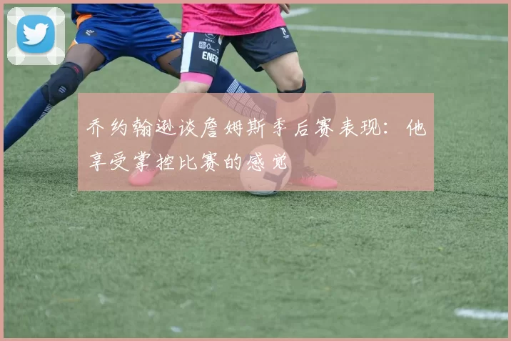 乔约翰逊谈詹姆斯季后赛表现：他享受掌控比赛的感觉