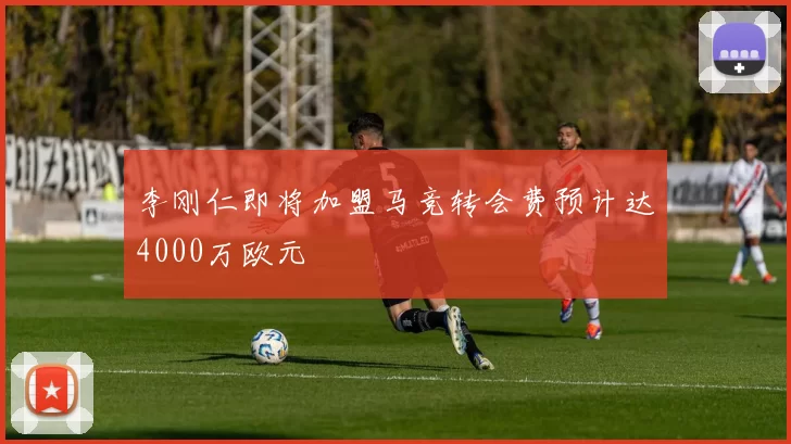 李刚仁即将加盟马竞转会费预计达4000万欧元