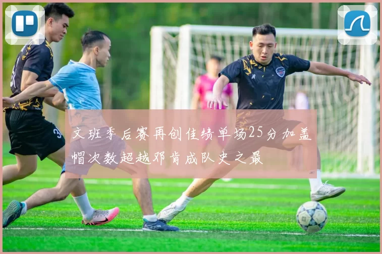 文班季后赛再创佳绩单场25分加盖帽次数超越邓肯成队史之最