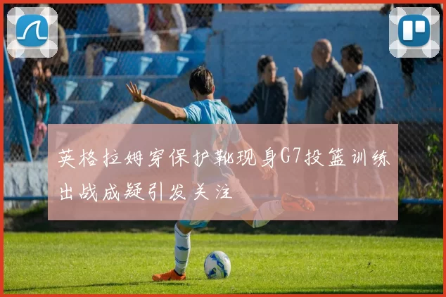 英格拉姆穿保护靴现身G7投篮训练出战成疑引发关注