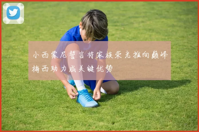 小西蒙尼誓言将家族荣光推向巅峰梅西助力成关键优势