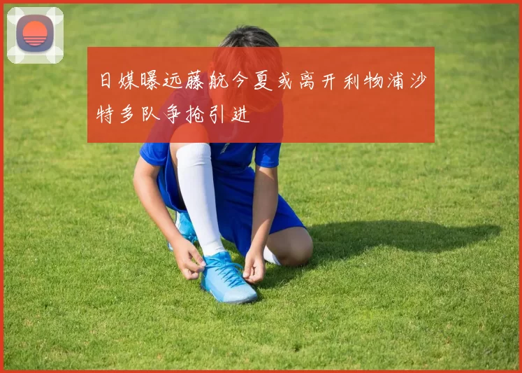 日媒曝远藤航今夏或离开利物浦沙特多队争抢引进