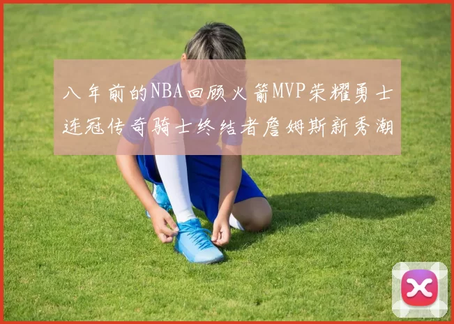 八年前的NBA回顾火箭MVP荣耀勇士连冠传奇骑士终结者詹姆斯新秀潮流涌动