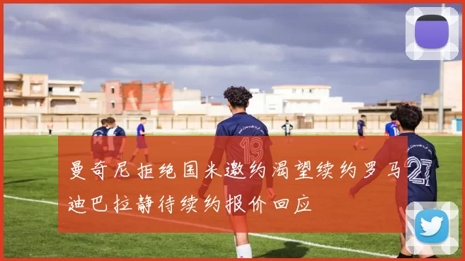 曼奇尼拒绝国米邀约渴望续约罗马迪巴拉静待续约报价回应