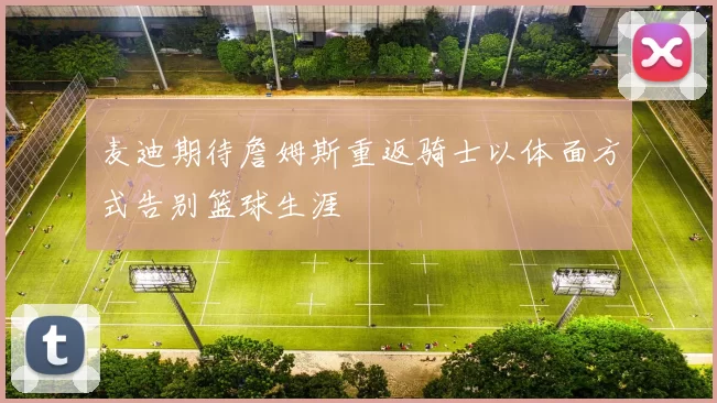 麦迪期待詹姆斯重返骑士以体面方式告别篮球生涯