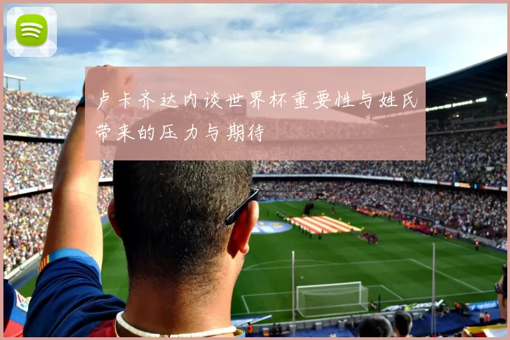 卢卡齐达内谈世界杯重要性与姓氏带来的压力与期待