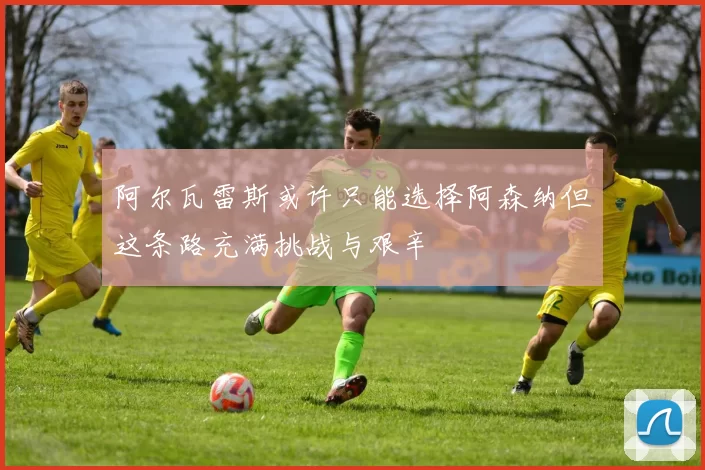 阿尔瓦雷斯或许只能选择阿森纳但这条路充满挑战与艰辛
