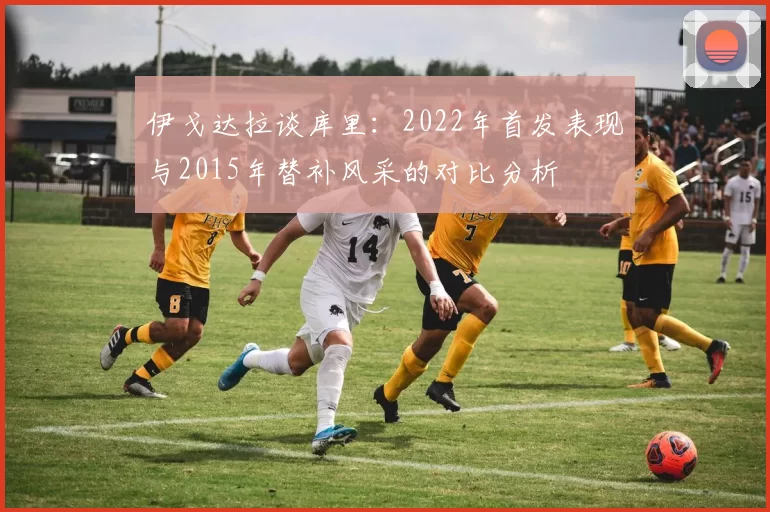 伊戈达拉谈库里：2022年首发表现与2015年替补风采的对比分析