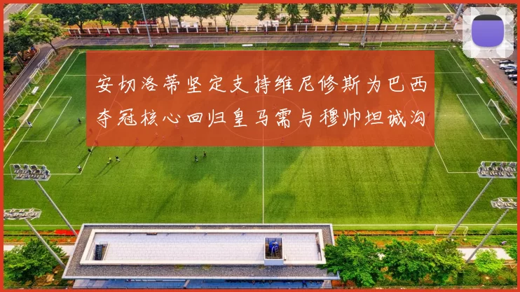 安切洛蒂坚定支持维尼修斯为巴西夺冠核心回归皇马需与穆帅坦诚沟通