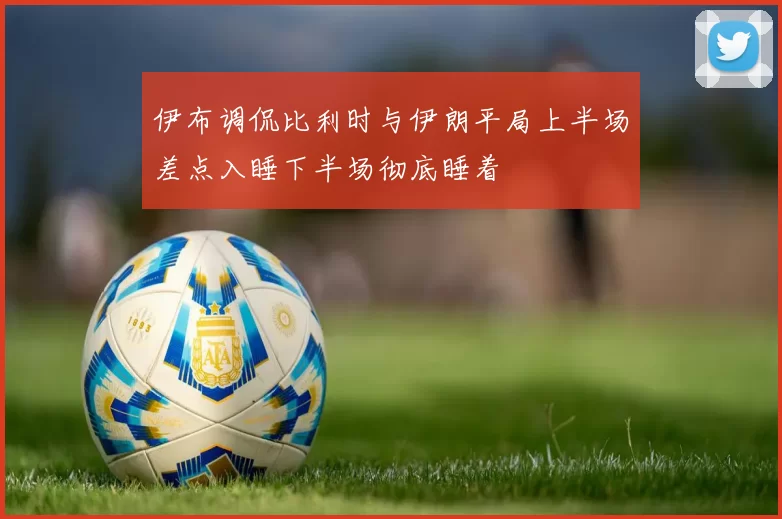 伊布调侃比利时与伊朗平局上半场差点入睡下半场彻底睡着