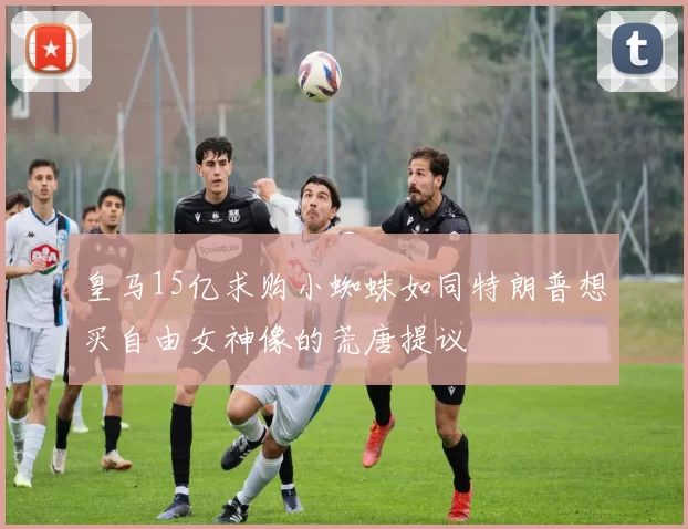 皇马15亿求购小蜘蛛如同特朗普想买自由女神像的荒唐提议