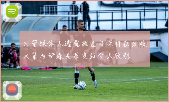 火箭媒体人透露掘金与沃特森分歧火箭与伊森关系良好令人欣慰