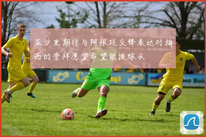 亚沙里期待与阿根廷交锋表达对梅西的崇拜愿望希望能换球衣