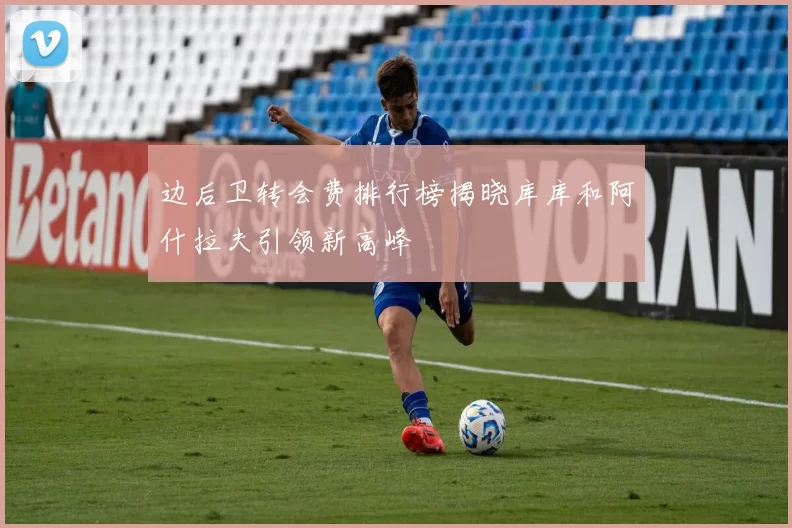 边后卫转会费排行榜揭晓库库和阿什拉夫引领新高峰