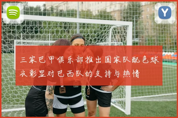 三家巴甲俱乐部推出国家队配色球衣彰显对巴西队的支持与热情