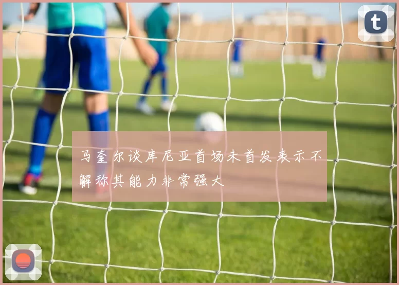 马奎尔谈库尼亚首场未首发表示不解称其能力非常强大