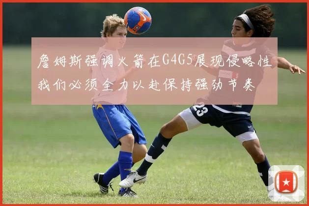 詹姆斯强调火箭在G4G5展现侵略性我们必须全力以赴保持强劲节奏