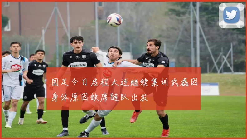 国足今日启程大连继续集训武磊因身体原因缺席随队出发