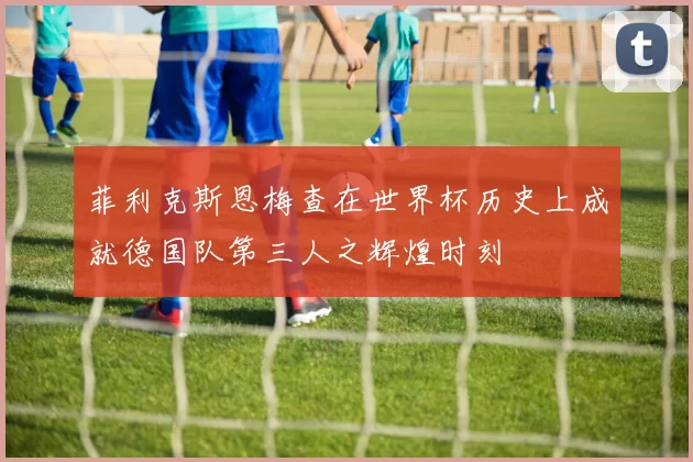 菲利克斯恩梅查在世界杯历史上成就德国队第三人之辉煌时刻
