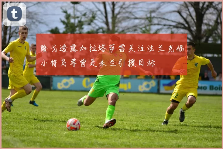 隆戈透露加拉塔萨雷关注法兰克福小将乌尊曾是米兰引援目标