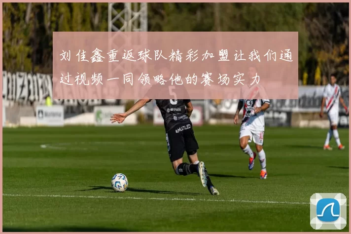刘佳鑫重返球队精彩加盟让我们通过视频一同领略他的赛场实力